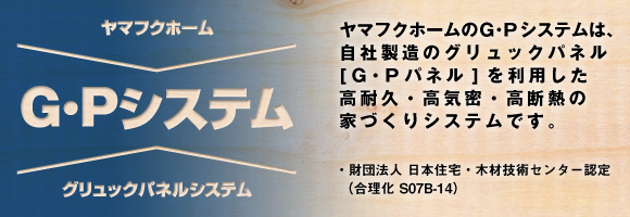 ヤマフクホームのＧ･Ｐシステムは、自社製造のグリュックパネル[Ｇ・Ｐパネル]を利用した高耐久・高気密・高断熱の家づくりシステムです。